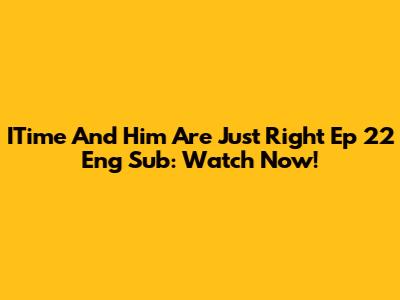 ITime And Him Are Just Right Ep 22 Eng Sub: Watch Now!