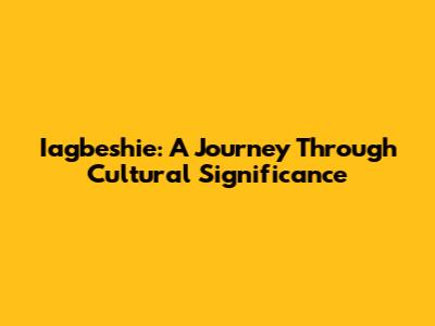 Iagbeshie: A Journey Through Cultural Significance
