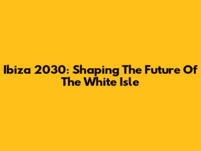 Ibiza 2030: Shaping The Future Of The White Isle