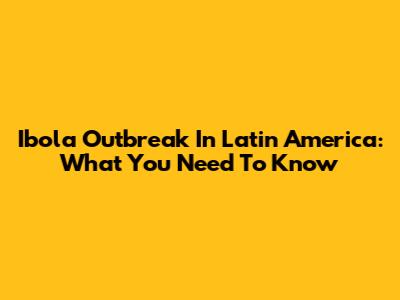 Ibola Outbreak In Latin America: What You Need To Know