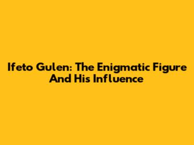 Ifeto Gulen: The Enigmatic Figure And His Influence