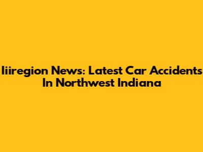 Iiiregion News: Latest Car Accidents In Northwest Indiana