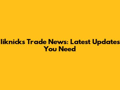 Iiknicks Trade News: Latest Updates You Need