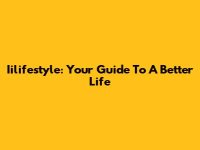 Iilifestyle: Your Guide To A Better Life