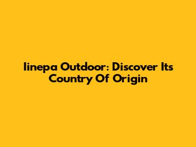 Iinepa Outdoor: Discover Its Country Of Origin