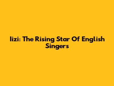 Iizi: The Rising Star Of English Singers
