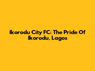 Ikorodu City FC: The Pride Of Ikorodu, Lagos