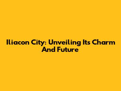 Iliacon City: Unveiling Its Charm And Future