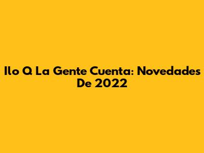 Ilo Q La Gente Cuenta: Novedades De 2022