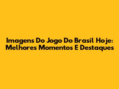 Imagens Do Jogo Do Brasil Hoje: Melhores Momentos E Destaques