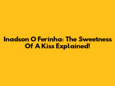 Inadson O Ferinha: The Sweetness Of A Kiss Explained!