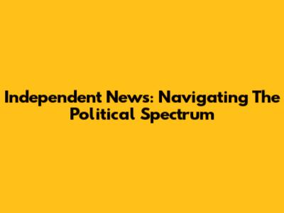 Independent News: Navigating The Political Spectrum