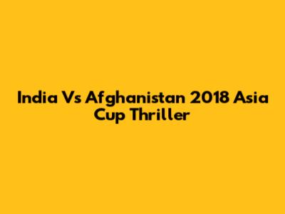 India Vs Afghanistan 2018 Asia Cup Thriller