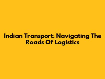 Indian Transport: Navigating The Roads Of Logistics
