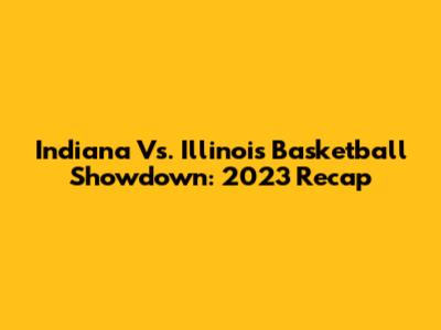 Indiana Vs. Illinois Basketball Showdown: 2023 Recap