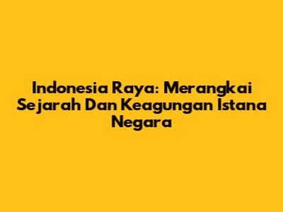 Indonesia Raya: Merangkai Sejarah Dan Keagungan Istana Negara