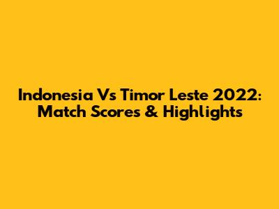 Indonesia Vs Timor Leste 2022: Match Scores & Highlights