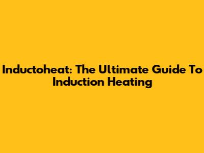 Inductoheat: The Ultimate Guide To Induction Heating