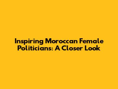 Inspiring Moroccan Female Politicians: A Closer Look