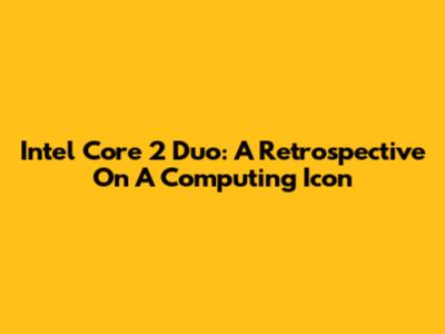 Intel Core 2 Duo: A Retrospective On A Computing Icon