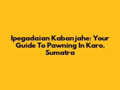 Ipegadaian Kabanjahe: Your Guide To Pawning In Karo, Sumatra