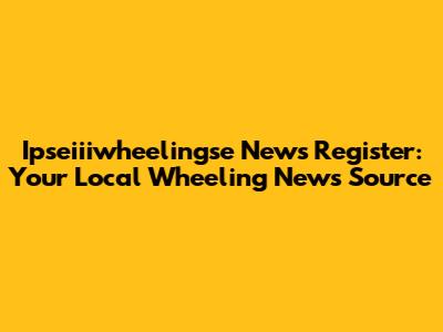 Ipseiiiwheelingse News Register: Your Local Wheeling News Source