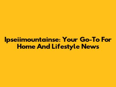 Ipseiimountainse: Your Go-To For Home And Lifestyle News