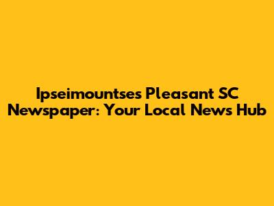 Ipseimountse's Pleasant SC Newspaper: Your Local News Hub
