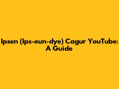 Ipsen (Ips-eun-dye) Cagur YouTube: A Guide