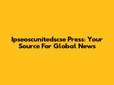Ipseoscunitedscse Press: Your Source For Global News