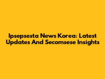 Ipsepsesta News Korea: Latest Updates And Secomsese Insights