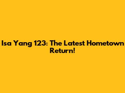 Isa Yang 123: The Latest Hometown Return!