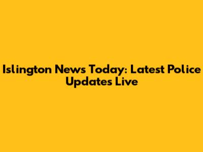 Islington News Today: Latest Police Updates Live