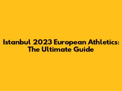 Istanbul 2023 European Athletics: The Ultimate Guide