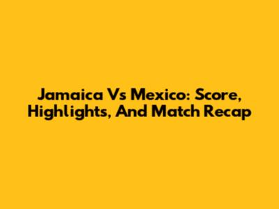 Jamaica Vs Mexico: Score, Highlights, And Match Recap