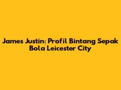 James Justin: Profil Bintang Sepak Bola Leicester City