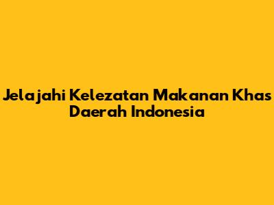 Jelajahi Kelezatan Makanan Khas Daerah Indonesia