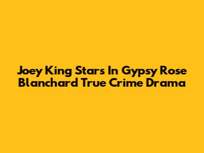 Joey King Stars In Gypsy Rose Blanchard True Crime Drama