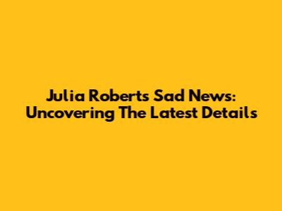 Julia Roberts' Sad News: Uncovering The Latest Details
