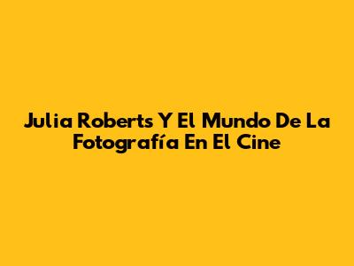 Julia Roberts Y El Mundo De La Fotografía En El Cine