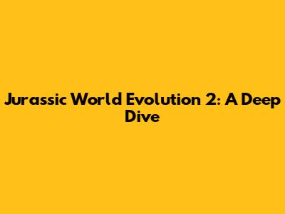 Jurassic World Evolution 2: A Deep Dive