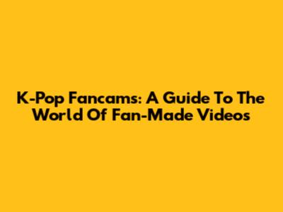 K-Pop Fancams: A Guide To The World Of Fan-Made Videos