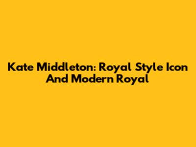 Kate Middleton: Royal Style Icon And Modern Royal