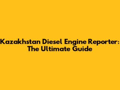 Kazakhstan Diesel Engine Reporter: The Ultimate Guide