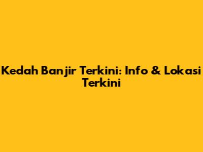 Kedah Banjir Terkini: Info & Lokasi Terkini