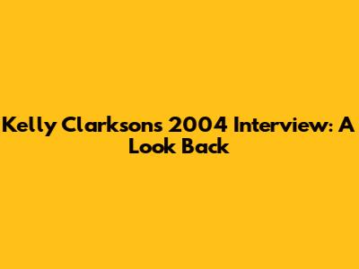 Kelly Clarkson's 2004 Interview: A Look Back