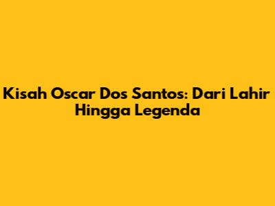 Kisah Oscar Dos Santos: Dari Lahir Hingga Legenda
