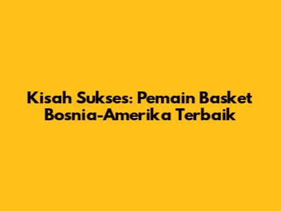 Kisah Sukses: Pemain Basket Bosnia-Amerika Terbaik