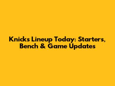 Knicks Lineup Today: Starters, Bench & Game Updates