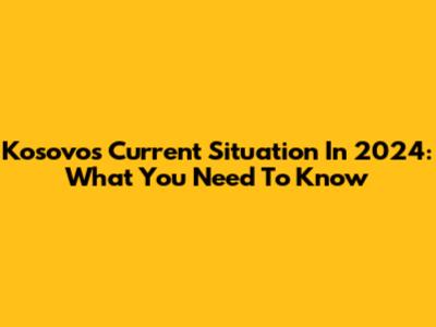 Kosovo's Current Situation In 2024: What You Need To Know